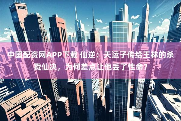 中国配资网APP下载 仙逆：天运子传给王林的杀戮仙决，为何差点让他丢了性命？