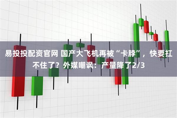 易投投配资官网 国产大飞机再被“卡脖”，快要扛不住了？外媒嘲讽：产量降了2/3