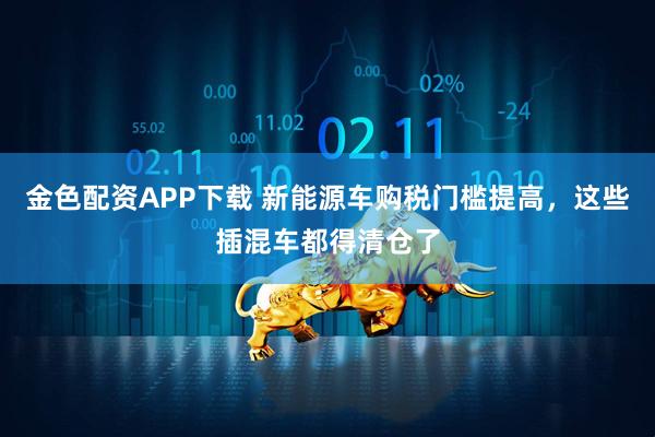 金色配资APP下载 新能源车购税门槛提高，这些插混车都得清仓了