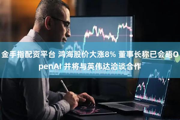 金手指配资平台 鸿海股价大涨8% 董事长称已会晤OpenAI 并将与英伟达洽谈合作