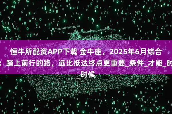 恒牛所配资APP下载 金牛座,2025年6月综合运:踏上前行的路,远比抵达终点更重要_条件_才能_时候