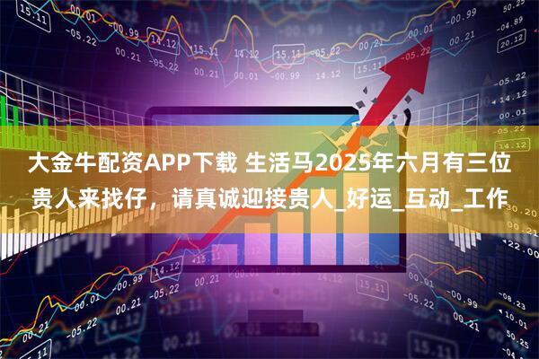 大金牛配资APP下载 生活马2025年六月有三位贵人来找仔，请真诚迎接贵人_好运_互动_工作