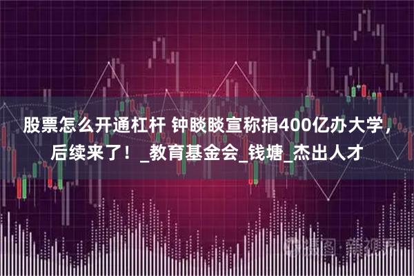 股票怎么开通杠杆 钟睒睒宣称捐400亿办大学，后续来了！_教育基金会_钱塘_杰出人才