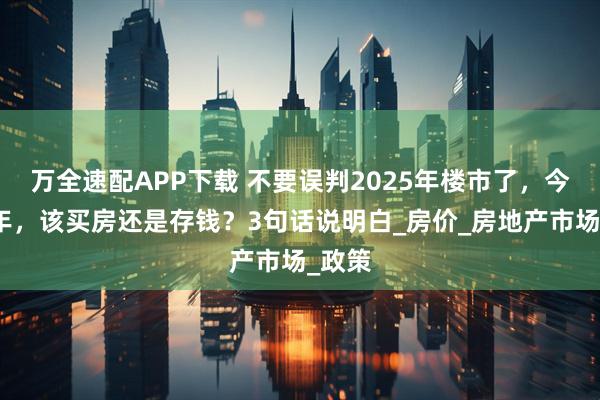 万全速配APP下载 不要误判2025年楼市了，今明两年，该买房还是存钱？3句话说明白_房价_房地产市场_政策