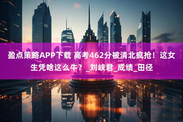 盈点策略APP下载 高考462分被清北疯抢！这女生凭啥这么牛？_刘峡君_成绩_田径