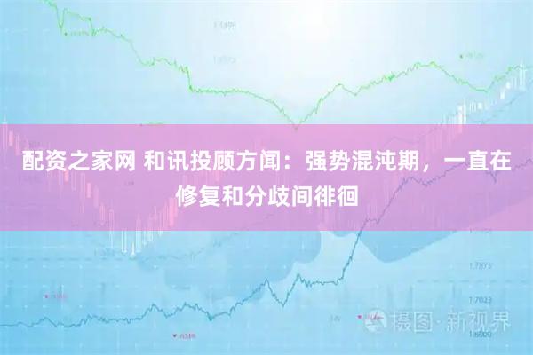 配资之家网 和讯投顾方闻：强势混沌期，一直在修复和分歧间徘徊