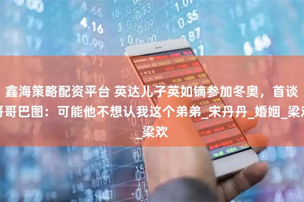 鑫海策略配资平台 英达儿子英如镝参加冬奥,首谈哥哥巴图:可能他不想认我这个弟弟_宋丹丹_婚姻_梁欢