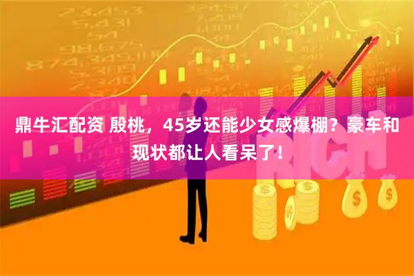 鼎牛汇配资 殷桃，45岁还能少女感爆棚？豪车和现状都让人看呆了！