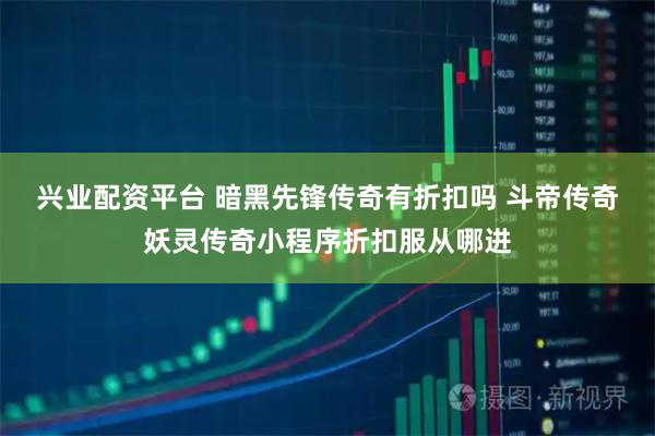 兴业配资平台 暗黑先锋传奇有折扣吗 斗帝传奇妖灵传奇小程序折扣服从哪进