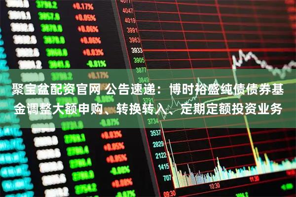 聚宝盆配资官网 公告速递：博时裕盛纯债债券基金调整大额申购、转换转入、定期定额投资业务