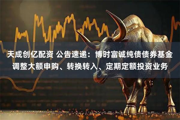 天成创亿配资 公告速递：博时富诚纯债债券基金调整大额申购、转换转入、定期定额投资业务