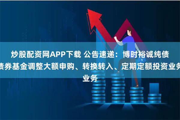 炒股配资网APP下载 公告速递：博时裕诚纯债债券基金调整大额申购、转换转入、定期定额投资业务