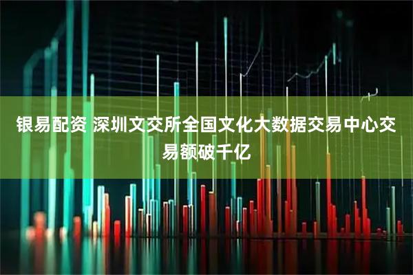 银易配资 深圳文交所全国文化大数据交易中心交易额破千亿
