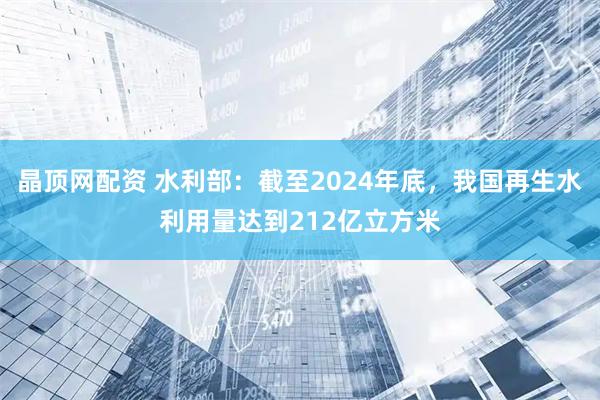 晶顶网配资 水利部：截至2024年底，我国再生水利用量达到212亿立方米