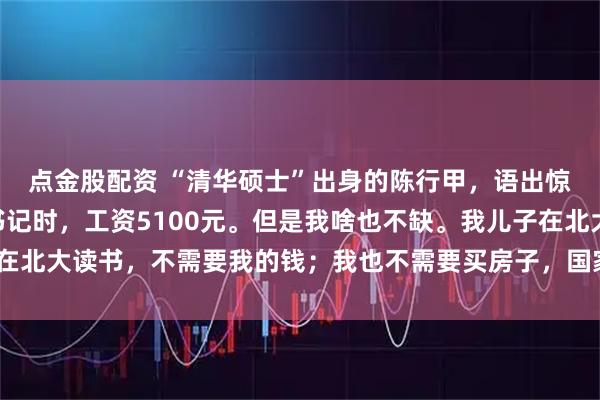 点金股配资 “清华硕士”出身的陈行甲，语出惊人：“我当巴东县委书记时，工资5100元。但是我啥也不缺。我儿子在北大读书，不需要我的钱；我也不需要买房子，国家为我提供了人才房！”