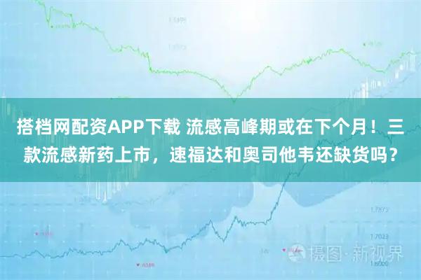 搭档网配资APP下载 流感高峰期或在下个月！三款流感新药上市，速福达和奥司他韦还缺货吗？