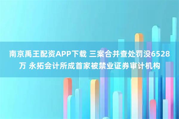 南京禹王配资APP下载 三案合并查处罚没6528万 永拓会计所成首家被禁业证券审计机构