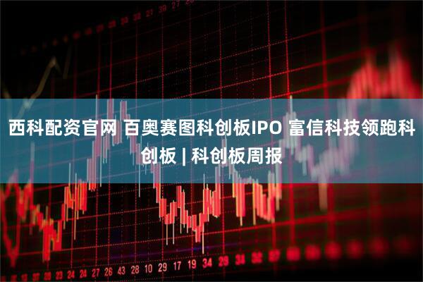 西科配资官网 百奥赛图科创板IPO 富信科技领跑科创板 | 科创板周报