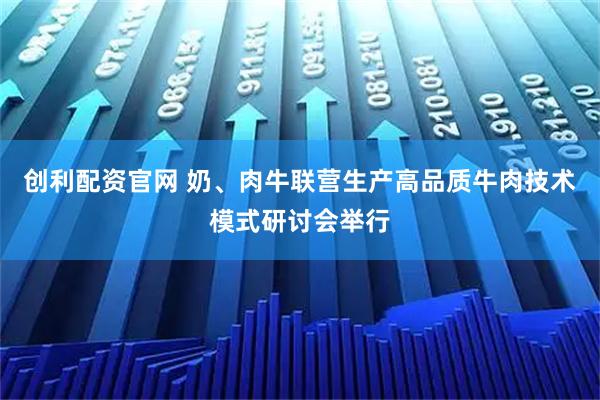 创利配资官网 奶、肉牛联营生产高品质牛肉技术模式研讨会举行