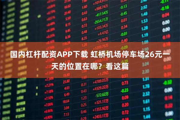 国内杠杆配资APP下载 虹桥机场停车场26元一天的位置在哪？看这篇