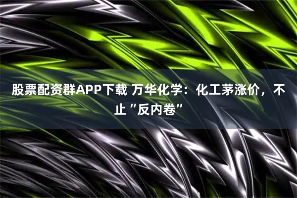 股票配资群APP下载 万华化学：化工茅涨价，不止“反内卷”