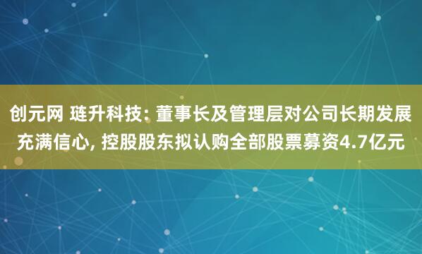 创元网 琏升科技: 董事长及管理层对公司长期发展充满信心, 控股股东拟认购全部股票募资4.7亿元