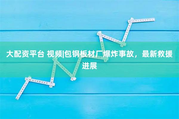 大配资平台 视频|包钢板材厂爆炸事故，最新救援进展