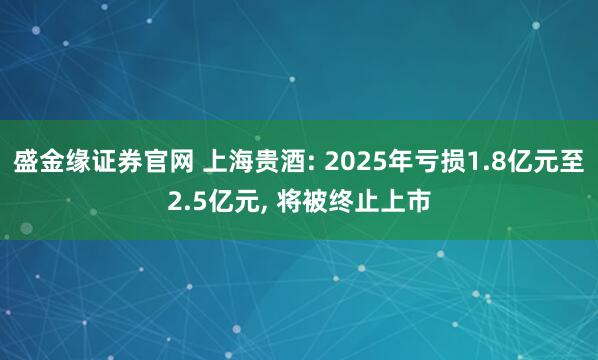 盛金缘证券官网 上海贵酒: 2025年亏损1.8亿元至2.5亿元, 将被终止上市