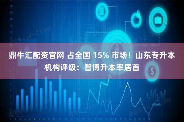 鼎牛汇配资官网 占全国 15% 市场！山东专升本机构评级：智博升本率居首