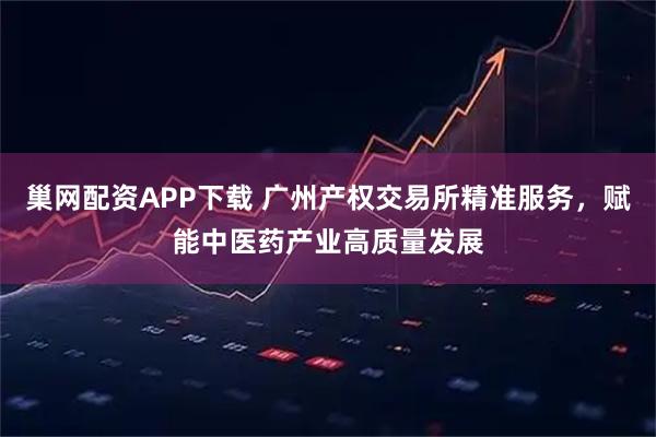 巢网配资APP下载 广州产权交易所精准服务，赋能中医药产业高质量发展