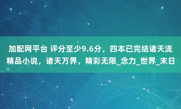 加配网平台 评分至少9.6分，四本已完结诸天流精品小说，诸天万界，精彩无限_念力_世界_末日