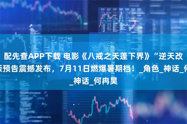 配先查APP下载 电影《八戒之天蓬下界》“逆天改命”版预告震撼发布，7月11日燃爆暑期档！_角色_神话_何冉昊