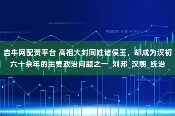 吉牛网配资平台 高祖大封同姓诸侯王，却成为汉初六十余年的主要政治问题之一_刘邦_汉朝_统治