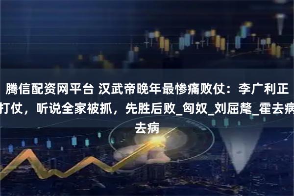 腾信配资网平台 汉武帝晚年最惨痛败仗：李广利正打仗，听说全家被抓，先胜后败_匈奴_刘屈氂_霍去病