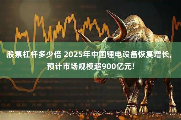 股票杠杆多少倍 2025年中国锂电设备恢复增长, 预计市场规模超900亿元!