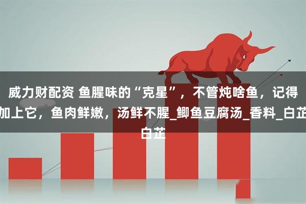 威力财配资 鱼腥味的“克星”，不管炖啥鱼，记得加上它，鱼肉鲜嫩，汤鲜不腥_鲫鱼豆腐汤_香料_白芷