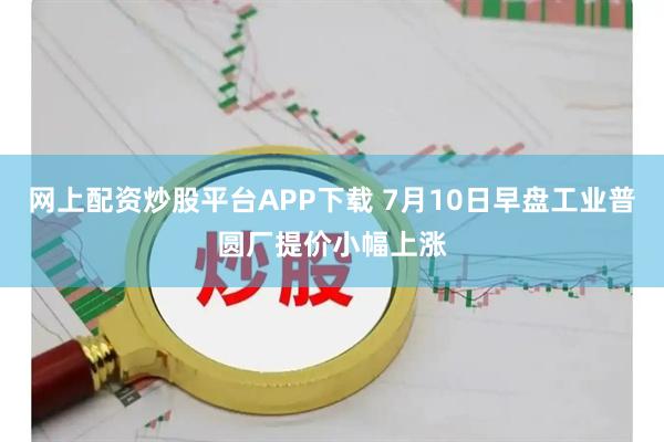 网上配资炒股平台APP下载 7月10日早盘工业普圆厂提价小幅上涨