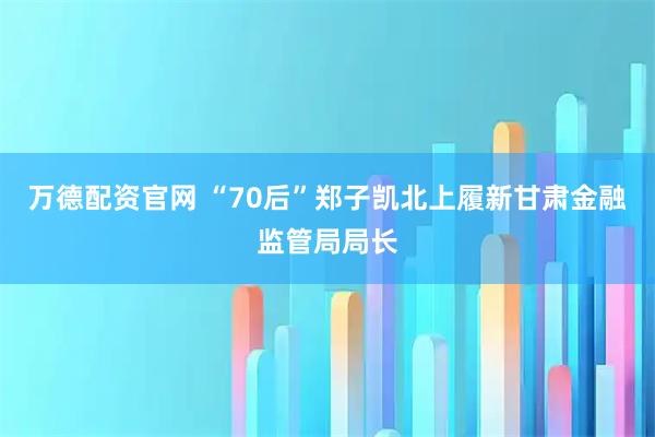 万德配资官网 “70后”郑子凯北上履新甘肃金融监管局局长