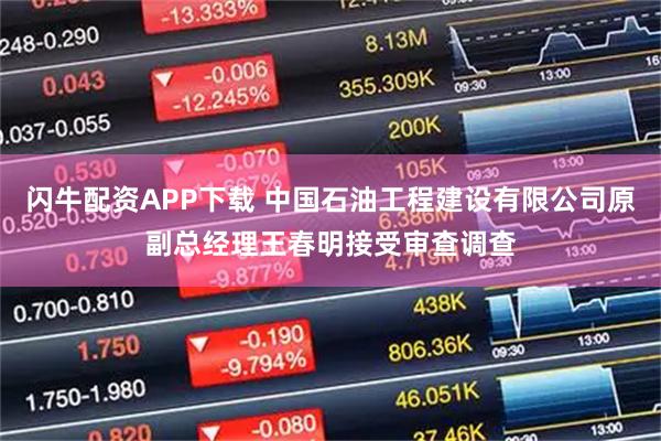 闪牛配资APP下载 中国石油工程建设有限公司原副总经理王春明接受审查调查