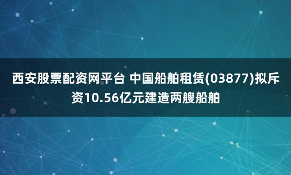 西安股票配资网平台 中国船舶租赁(03877)拟斥资10.56亿元建造两艘船舶