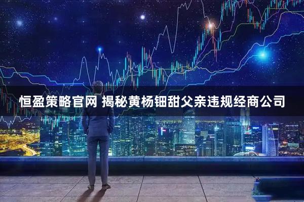 恒盈策略官网 揭秘黄杨钿甜父亲违规经商公司