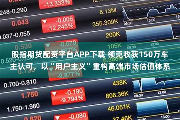股指期货配资平台APP下载 领克收获150万车主认可，以“用户主义”重构高端市场估值体系