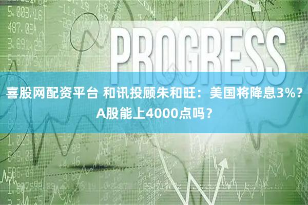 喜股网配资平台 和讯投顾朱和旺：美国将降息3%？A股能上4000点吗？