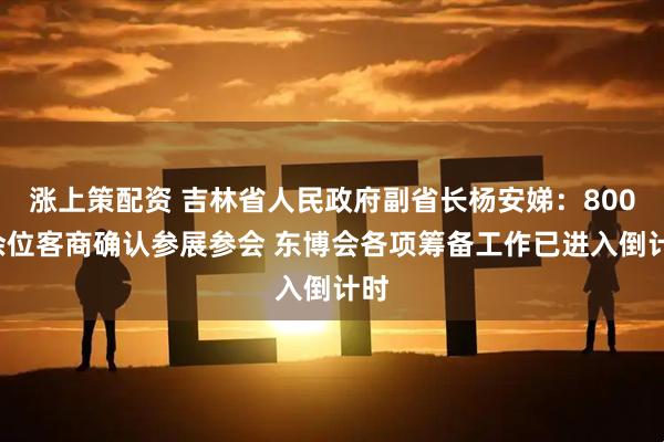 涨上策配资 吉林省人民政府副省长杨安娣：8000余位客商确认参展参会 东博会各项筹备工作已进入倒计时