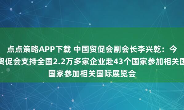 点点策略APP下载 中国贸促会副会长李兴乾：今年上半年贸促会支持全国2.2万多家企业赴43个国家参加相关国际展览会