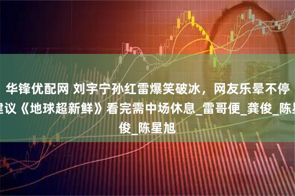 华锋优配网 刘宇宁孙红雷爆笑破冰，网友乐晕不停，建议《地球超新鲜》看完需中场休息_雷哥便_龚俊_陈星旭