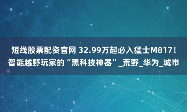 短线股票配资官网 32.99万起必入猛士M817!智能越野玩家的“黑科技神器”_荒野_华为_城市