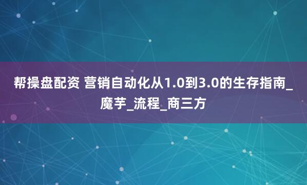 帮操盘配资 营销自动化从1.0到3.0的生存指南_魔芋_流程_商三方