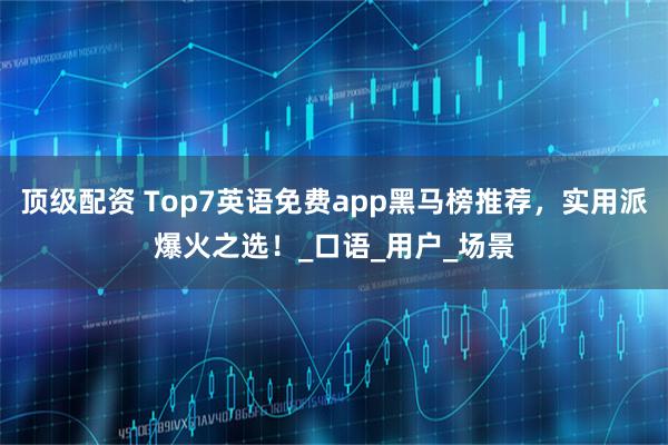 顶级配资 Top7英语免费app黑马榜推荐，实用派爆火之选！_口语_用户_场景