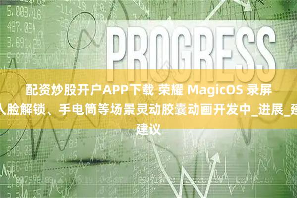 配资炒股开户APP下载 荣耀 MagicOS 录屏、人脸解锁、手电筒等场景灵动胶囊动画开发中_进展_建议